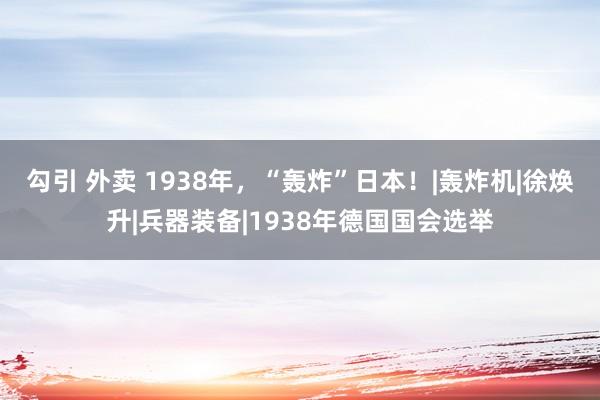 勾引 外卖 1938年，“轰炸”日本！|轰炸机|徐焕升|兵器装备|1938年德国国会选举