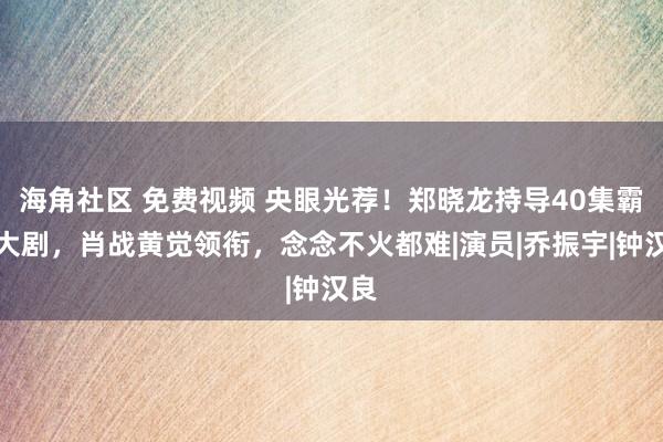 海角社区 免费视频 央眼光荐！郑晓龙持导40集霸术大剧，肖战黄觉领衔，念念不火都难|演员|乔振宇|钟汉良