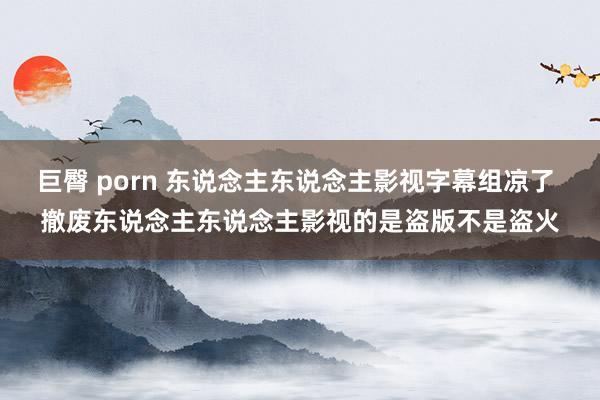 巨臀 porn 东说念主东说念主影视字幕组凉了 撤废东说念主东说念主影视的是盗版不是盗火