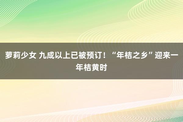 萝莉少女 九成以上已被预订！“年桔之乡”迎来一年桔黄时