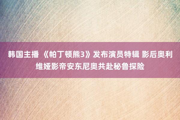 韩国主播 《帕丁顿熊3》发布演员特辑 影后奥利维娅影帝安东尼奥共赴秘鲁探险