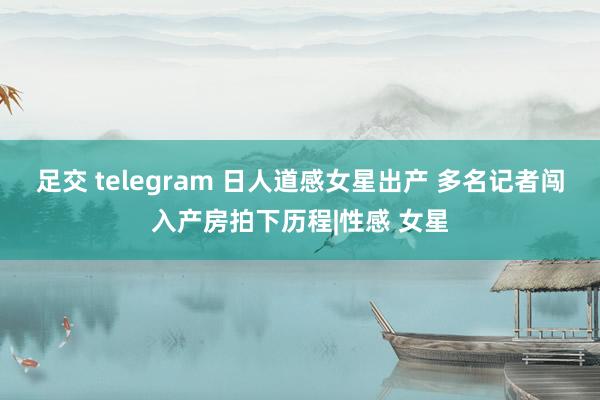 足交 telegram 日人道感女星出产 多名记者闯入产房拍下历程|性感 女星