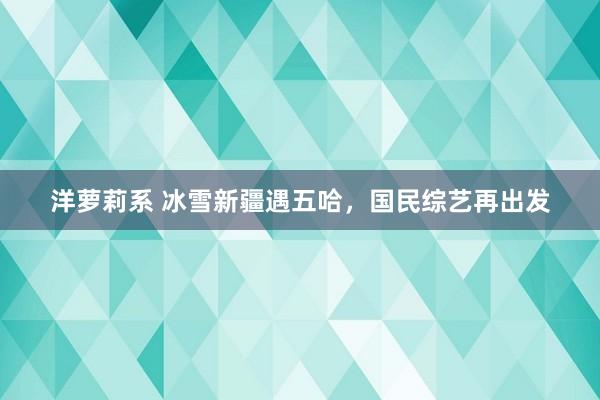 洋萝莉系 冰雪新疆遇五哈，国民综艺再出发