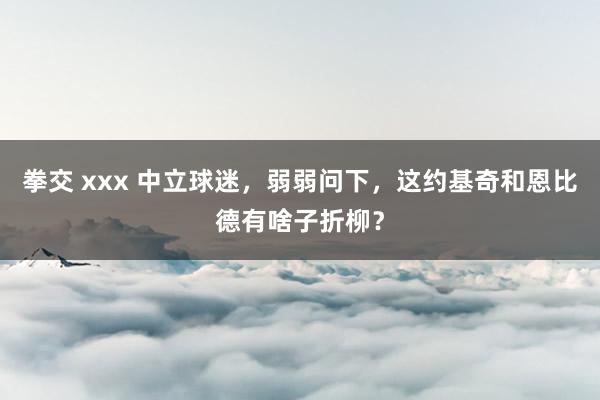 拳交 xxx 中立球迷，弱弱问下，这约基奇和恩比德有啥子折柳？